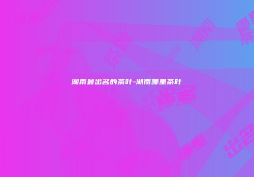 湖南最出名的茶叶-湖南哪里茶叶