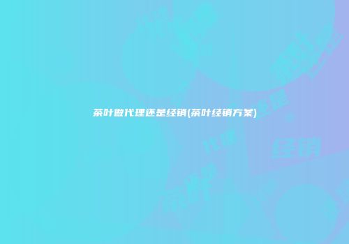 茶叶做代理还是经销(茶叶经销方案)