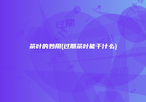 茶叶的妙用(过期茶叶能干什么)