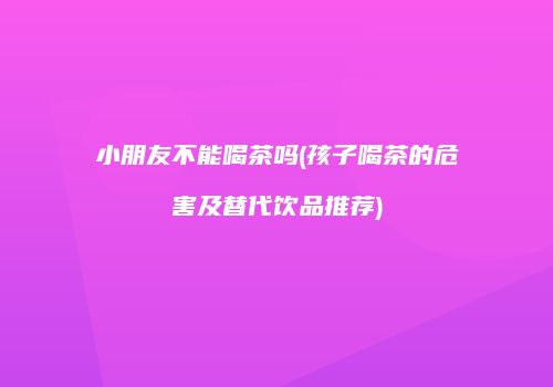 小朋友不能喝茶吗(孩子喝茶的危害及替代饮品推荐)