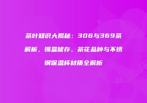 茶叶知识大揭秘：306与369茶解析，锡盒储存、茶花品种与不锈钢保温杯材质全解析