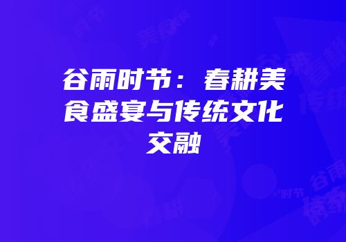 谷雨时节：春耕美食盛宴与传统文化交融