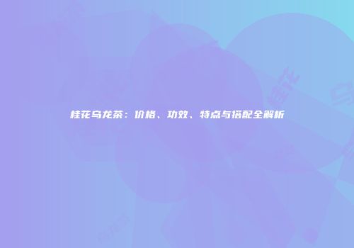 桂花乌龙茶：价格、功效、特点与搭配全解析