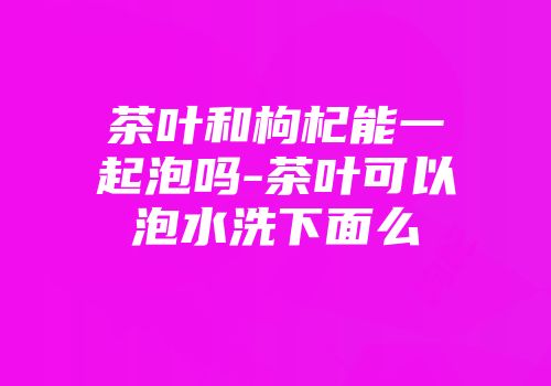 茶叶和枸杞能一起泡吗-茶叶可以泡水洗下面么