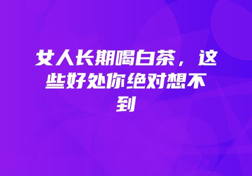 女人长期喝白茶，这些好处你绝对想不到