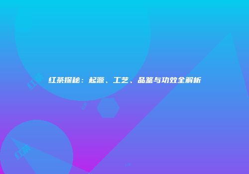 红茶探秘：起源、工艺、品鉴与功效全解析