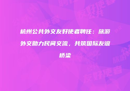 杭州公共外交友好使者聘任：旅游外交助力民间交流，共筑国际友谊桥梁