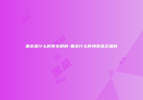 黑茶是什么时候发明的-黑茶什么时间喝是正确的
