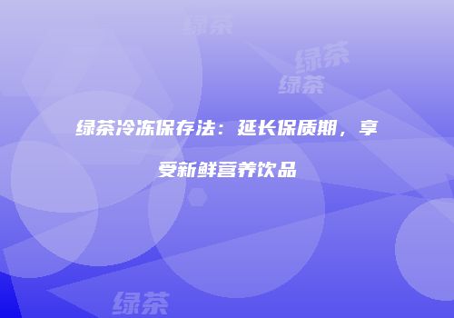 绿茶冷冻保存法：延长保质期，享受新鲜营养饮品