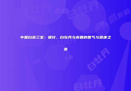 中国白茶三宝：银针、白牡丹与寿眉的香气与健康之美