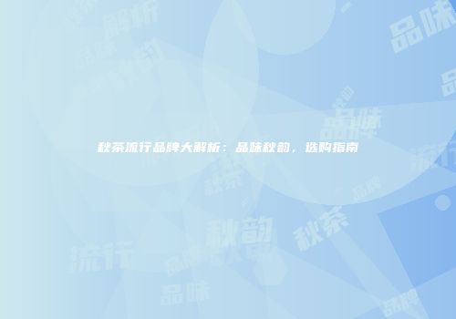 秋茶流行品牌大解析：品味秋韵，选购指南