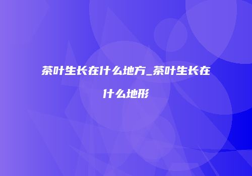 茶叶生长在什么地方_茶叶生长在什么地形