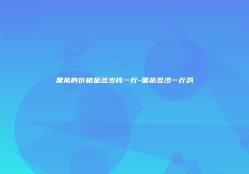 黑茶的价格是多少钱一斤-黑茶多少一斤啊