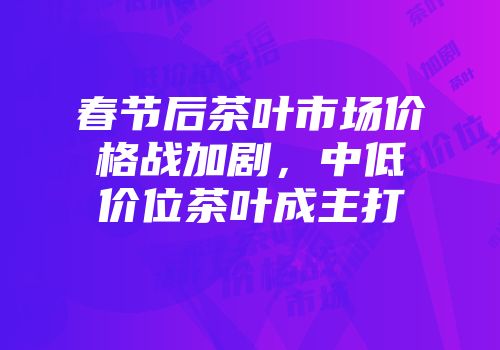 春节后茶叶市场价格战加剧，中低价位茶叶成主打