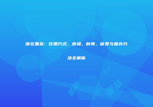 湖北黑茶：饮用方式、市场、种类、前景与保存方法全解析