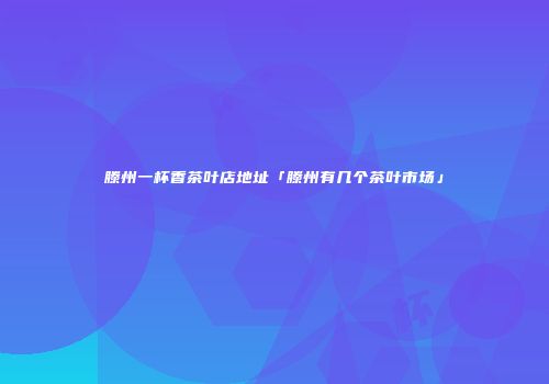 滕州一杯香茶叶店地址「滕州有几个茶叶市场」