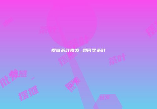 摆摊茶叶批发_如何卖茶叶