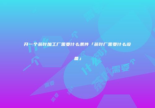 开一个茶叶加工厂需要什么条件「茶叶厂需要什么设备」