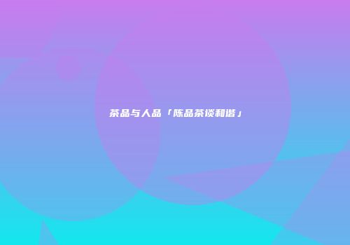 茶品与人品「陈品茶谈和谐」