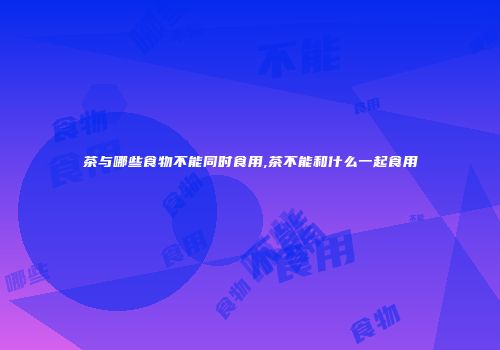茶与哪些食物不能同时食用,茶不能和什么一起食用
