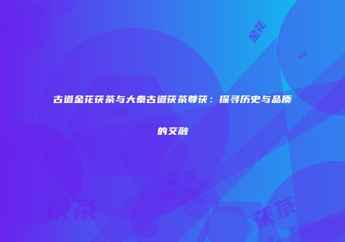 古道金花茯茶与大秦古道茯茶尊茯：探寻历史与品质的交融