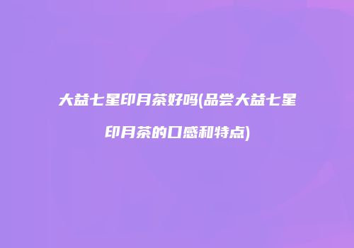 大益七星印月茶好吗(品尝大益七星印月茶的口感和特点)