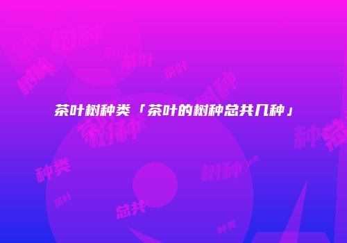 茶叶树种类「茶叶的树种总共几种」