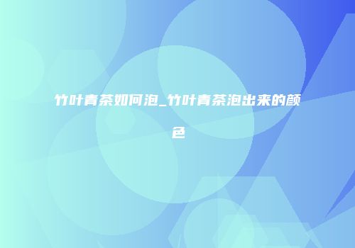竹叶青茶如何泡_竹叶青茶泡出来的颜色