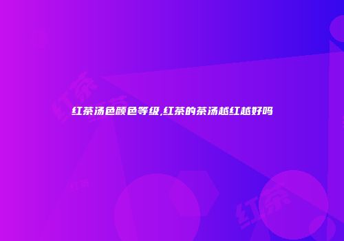 红茶汤色颜色等级,红茶的茶汤越红越好吗