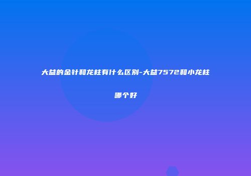 大益的金针和龙柱有什么区别-大益7572和小龙柱哪个好