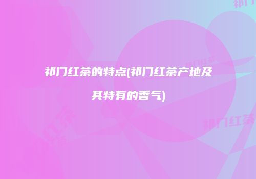 祁门红茶的特点(祁门红茶产地及其特有的香气)