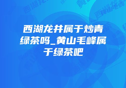 西湖龙井属于炒青绿茶吗_黄山毛峰属于绿茶吧