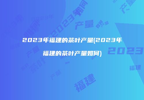 2023年福建的茶叶产量(2023年福建的茶叶产量如何)