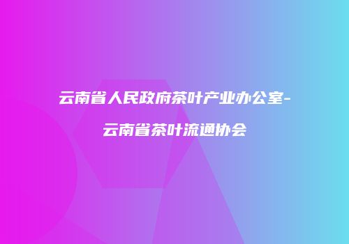 云南省人民政府茶叶产业办公室-云南省茶叶流通协会