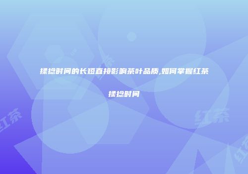 揉捻时间的长短直接影响茶叶品质,如何掌握红茶揉捻时间