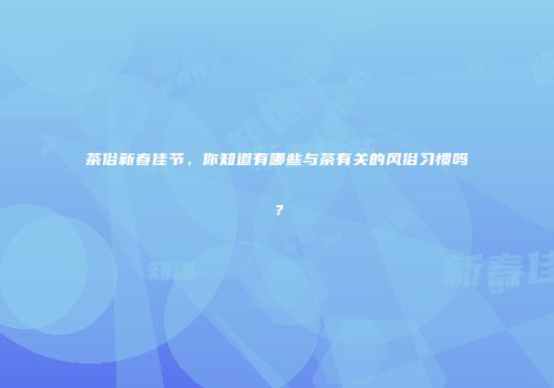 茶俗新春佳节，你知道有哪些与茶有关的风俗习惯吗？