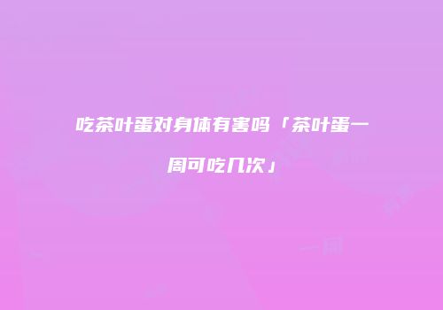 吃茶叶蛋对身体有害吗「茶叶蛋一周可吃几次」
