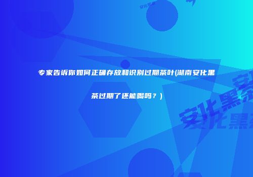 专家告诉你如何正确存放和识别过期茶叶(湖南安化黑茶过期了还能喝吗？)