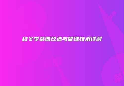 秋冬季茶园改造与管理技术详解