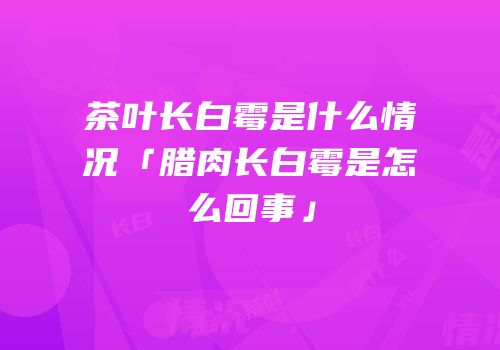 茶叶长白霉是什么情况「腊肉长白霉是怎么回事」