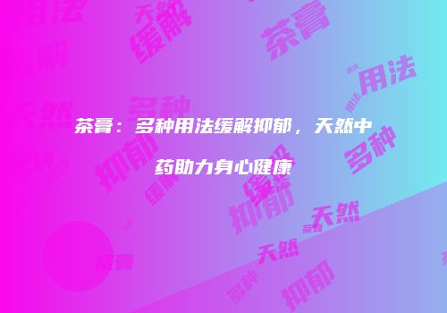 茶膏：多种用法缓解抑郁，天然中药助力身心健康