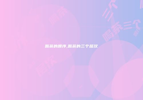 喝茶的顺序,喝茶的三个层次