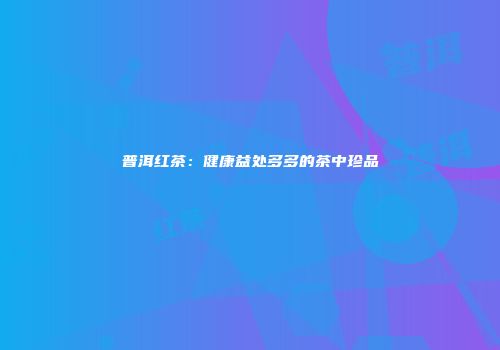 普洱红茶：健康益处多多的茶中珍品