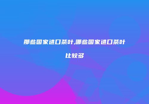 那些国家进口茶叶,哪些国家进口茶叶比较多