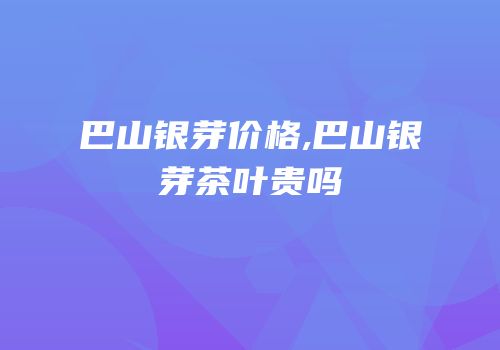 巴山银芽价格,巴山银芽茶叶贵吗