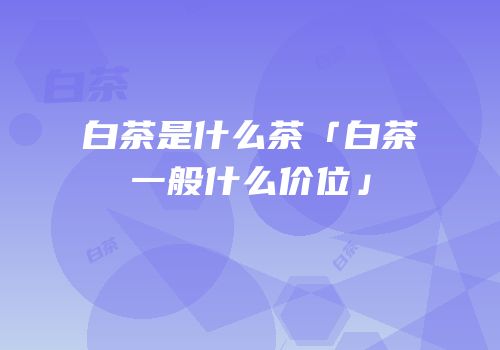 白茶是什么茶「白茶一般什么价位」