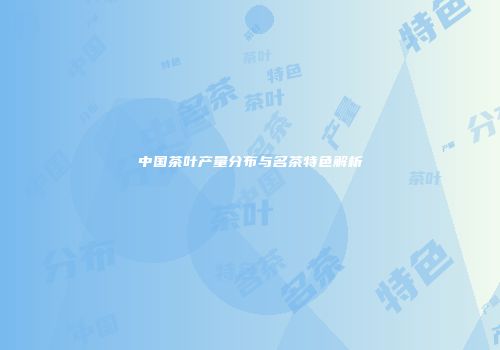 中国茶叶产量分布与名茶特色解析