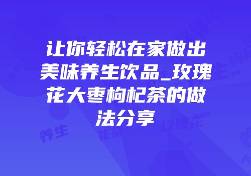 让你轻松在家做出美味养生饮品_玫瑰花大枣枸杞茶的做法分享