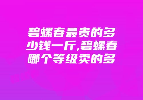 碧螺春最贵的多少钱一斤,碧螺春哪个等级卖的多
