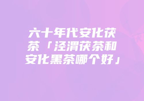 六十年代安化茯茶「泾渭茯茶和安化黑茶哪个好」